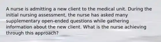 A nurse is admitting a new client to the medical unit. During the initial nursing assessment, the nurse has asked many supplementary open-ended questions while gathering information about the new client. What is the nurse achieving through this approach?