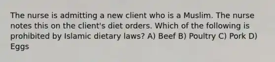 The nurse is admitting a new client who is a Muslim. The nurse notes this on the client's diet orders. Which of the following is prohibited by Islamic dietary laws? A) Beef B) Poultry C) Pork D) Eggs