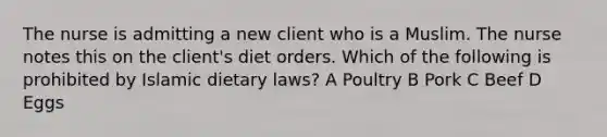 The nurse is admitting a new client who is a Muslim. The nurse notes this on the client's diet orders. Which of the following is prohibited by Islamic dietary laws? A Poultry B Pork C Beef D Eggs