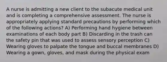 A nurse is admitting a new client to the subacute medical unit and is completing a comprehensive assessment. The nurse is appropriately applying standard precautions by performing which of the following actions? A) Performing hand hygiene between examinations of each body part B) Discarding in the trash can the safety pin that was used to assess sensory perception C) Wearing gloves to palpate the tongue and buccal membranes D) Wearing a gown, gloves, and mask during the physical exam