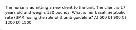 The nurse is admitting a new client to the unit. The client is 17 years old and weighs 120 pounds. What is her basal metabolic rate (BMR) using the rule-of-thumb guideline? A) 600 B) 900 C) 1200 D) 1800