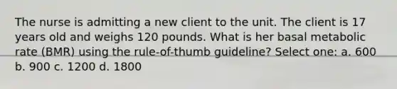 The nurse is admitting a new client to the unit. The client is 17 years old and weighs 120 pounds. What is her basal metabolic rate (BMR) using the rule-of-thumb guideline? Select one: a. 600 b. 900 c. 1200 d. 1800