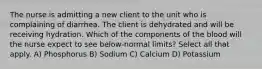 The nurse is admitting a new client to the unit who is complaining of diarrhea. The client is dehydrated and will be receiving hydration. Which of the components of the blood will the nurse expect to see below-normal limits? Select all that apply. A) Phosphorus B) Sodium C) Calcium D) Potassium