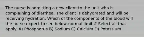 The nurse is admitting a new client to the unit who is complaining of diarrhea. The client is dehydrated and will be receiving hydration. Which of the components of the blood will the nurse expect to see below-normal limits? Select all that apply. A) Phosphorus B) Sodium C) Calcium D) Potassium