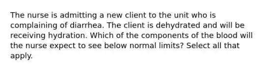 The nurse is admitting a new client to the unit who is complaining of diarrhea. The client is dehydrated and will be receiving hydration. Which of the components of <a href='https://www.questionai.com/knowledge/k7oXMfj7lk-the-blood' class='anchor-knowledge'>the blood</a> will the nurse expect to see below normal limits? Select all that apply.