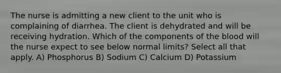 The nurse is admitting a new client to the unit who is complaining of diarrhea. The client is dehydrated and will be receiving hydration. Which of the components of the blood will the nurse expect to see below normal limits? Select all that apply. A) Phosphorus B) Sodium C) Calcium D) Potassium