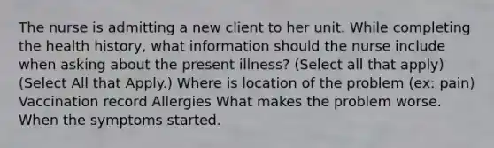 The nurse is admitting a new client to her unit. While completing the health history, what information should the nurse include when asking about the present illness? (Select all that apply) (Select All that Apply.) Where is location of the problem (ex: pain) Vaccination record Allergies What makes the problem worse. When the symptoms started.