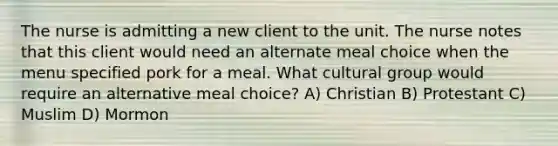 The nurse is admitting a new client to the unit. The nurse notes that this client would need an alternate meal choice when the menu specified pork for a meal. What cultural group would require an alternative meal choice? A) Christian B) Protestant C) Muslim D) Mormon