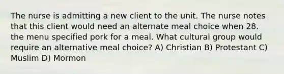 The nurse is admitting a new client to the unit. The nurse notes that this client would need an alternate meal choice when 28. the menu specified pork for a meal. What cultural group would require an alternative meal choice? A) Christian B) Protestant C) Muslim D) Mormon