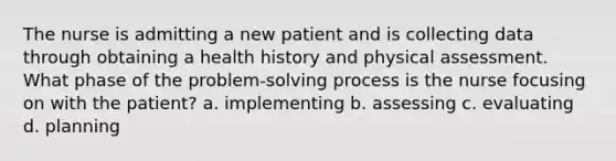 The nurse is admitting a new patient and is collecting data through obtaining a health history and physical assessment. What phase of the problem-solving process is the nurse focusing on with the patient? a. implementing b. assessing c. evaluating d. planning