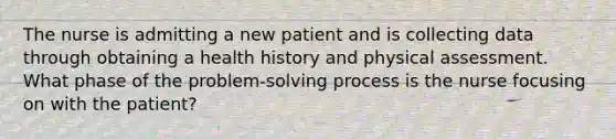 The nurse is admitting a new patient and is collecting data through obtaining a health history and physical assessment. What phase of the problem-solving process is the nurse focusing on with the patient?