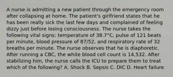 A nurse is admitting a new patient through the emergency room after collapsing at home. The patient's girlfriend states that he has been really sick the last few days and complained of feeling dizzy just before losing consciousness. The nurse takes the following vital signs: temperature of 38.7°C, pulse of 121 beats per minute, blood pressure of 87/52, and respiratory rate of 32 breaths per minute. The nurse observes that he is diaphoretic. After running a CBC, the white blood cell count is 14,532. After stabilizing him, the nurse calls the ICU to prepare them to treat which of the following? A. Shock B. Sepsis C. DIC D. Heart failure