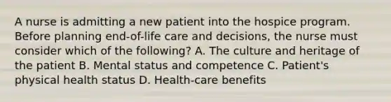 A nurse is admitting a new patient into the hospice program. Before planning end-of-life care and decisions, the nurse must consider which of the following? A. The culture and heritage of the patient B. Mental status and competence C. Patient's physical health status D. Health-care benefits