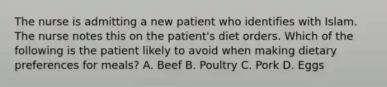 The nurse is admitting a new patient who identifies with Islam. The nurse notes this on the patient's diet orders. Which of the following is the patient likely to avoid when making dietary preferences for meals? A. Beef B. Poultry C. Pork D. Eggs