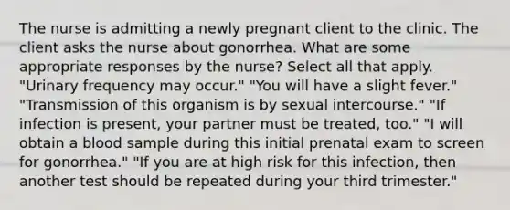 The nurse is admitting a newly pregnant client to the clinic. The client asks the nurse about gonorrhea. What are some appropriate responses by the nurse? Select all that apply. "Urinary frequency may occur." "You will have a slight fever." "Transmission of this organism is by sexual intercourse." "If infection is present, your partner must be treated, too." "I will obtain a blood sample during this initial prenatal exam to screen for gonorrhea." "If you are at high risk for this infection, then another test should be repeated during your third trimester."