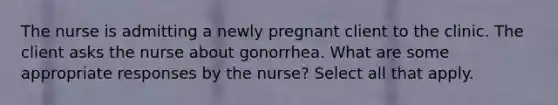 The nurse is admitting a newly pregnant client to the clinic. The client asks the nurse about gonorrhea. What are some appropriate responses by the nurse? Select all that apply.