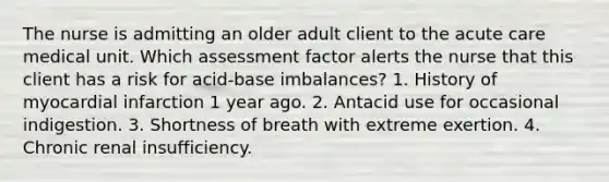 The nurse is admitting an older adult client to the acute care medical unit. Which assessment factor alerts the nurse that this client has a risk for acid-base imbalances? 1. History of myocardial infarction 1 year ago. 2. Antacid use for occasional indigestion. 3. Shortness of breath with extreme exertion. 4. Chronic renal insufficiency.