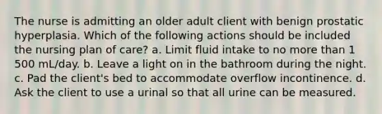 The nurse is admitting an older adult client with benign prostatic hyperplasia. Which of the following actions should be included the nursing plan of care? a. Limit fluid intake to no more than 1 500 mL/day. b. Leave a light on in the bathroom during the night. c. Pad the client's bed to accommodate overflow incontinence. d. Ask the client to use a urinal so that all urine can be measured.