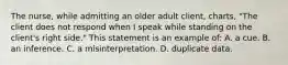 The nurse, while admitting an older adult client, charts, "The client does not respond when I speak while standing on the client's right side." This statement is an example of: A. a cue. B. an inference. C. a misinterpretation. D. duplicate data.