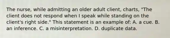 The nurse, while admitting an older adult client, charts, "The client does not respond when I speak while standing on the client's right side." This statement is an example of: A. a cue. B. an inference. C. a misinterpretation. D. duplicate data.