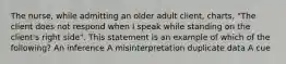 The nurse, while admitting an older adult client, charts, "The client does not respond when I speak while standing on the client's right side". This statement is an example of which of the following? An inference A misinterpretation duplicate data A cue