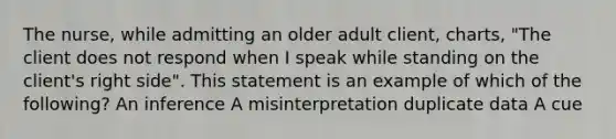 The nurse, while admitting an older adult client, charts, "The client does not respond when I speak while standing on the client's right side". This statement is an example of which of the following? An inference A misinterpretation duplicate data A cue