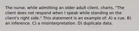 The nurse, while admitting an older adult client, charts, "The client does not respond when I speak while standing on the client's right side." This statement is an example of: A) a cue. B) an inference. C) a misinterpretation. D) duplicate data.