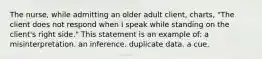 The nurse, while admitting an older adult client, charts, "The client does not respond when I speak while standing on the client's right side." This statement is an example of: a misinterpretation. an inference. duplicate data. a cue.