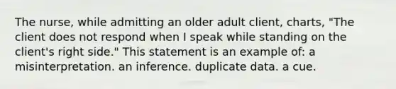 The nurse, while admitting an older adult client, charts, "The client does not respond when I speak while standing on the client's right side." This statement is an example of: a misinterpretation. an inference. duplicate data. a cue.