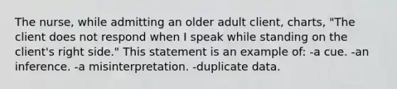 The nurse, while admitting an older adult client, charts, "The client does not respond when I speak while standing on the client's right side." This statement is an example of: -a cue. -an inference. -a misinterpretation. -duplicate data.