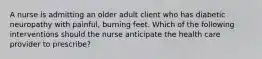 A nurse is admitting an older adult client who has diabetic neuropathy with painful, burning feet. Which of the following interventions should the nurse anticipate the health care provider to prescribe?