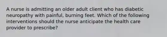 A nurse is admitting an older adult client who has diabetic neuropathy with painful, burning feet. Which of the following interventions should the nurse anticipate the health care provider to prescribe?