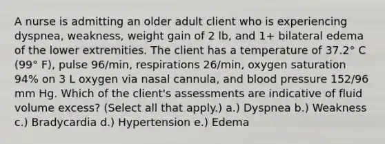 A nurse is admitting an older adult client who is experiencing dyspnea, weakness, weight gain of 2 lb, and 1+ bilateral edema of the lower extremities. The client has a temperature of 37.2° C (99° F), pulse 96/min, respirations 26/min, oxygen saturation 94% on 3 L oxygen via nasal cannula, and blood pressure 152/96 mm Hg. Which of the client's assessments are indicative of fluid volume excess? (Select all that apply.) a.) Dyspnea b.) Weakness c.) Bradycardia d.) Hypertension e.) Edema