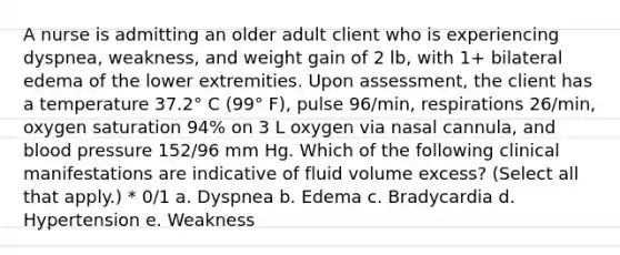 A nurse is admitting an older adult client who is experiencing dyspnea, weakness, and weight gain of 2 lb, with 1+ bilateral edema of the lower extremities. Upon assessment, the client has a temperature 37.2° C (99° F), pulse 96/min, respirations 26/min, oxygen saturation 94% on 3 L oxygen via nasal cannula, and blood pressure 152/96 mm Hg. Which of the following clinical manifestations are indicative of fluid volume excess? (Select all that apply.) * 0/1 a. Dyspnea b. Edema c. Bradycardia d. Hypertension e. Weakness