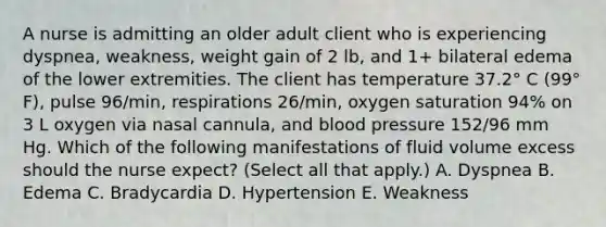 A nurse is admitting an older adult client who is experiencing dyspnea, weakness, weight gain of 2 lb, and 1+ bilateral edema of the lower extremities. The client has temperature 37.2° C (99° F), pulse 96/min, respirations 26/min, oxygen saturation 94% on 3 L oxygen via nasal cannula, and blood pressure 152/96 mm Hg. Which of the following manifestations of fluid volume excess should the nurse expect? (Select all that apply.) A. Dyspnea B. Edema C. Bradycardia D. Hypertension E. Weakness