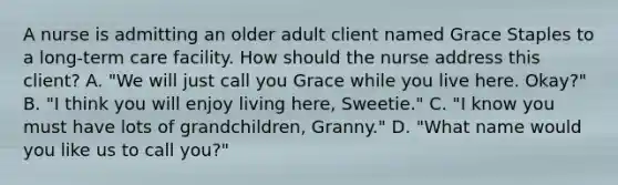 A nurse is admitting an older adult client named Grace Staples to a long-term care facility. How should the nurse address this client? A. "We will just call you Grace while you live here. Okay?" B. "I think you will enjoy living here, Sweetie." C. "I know you must have lots of grandchildren, Granny." D. "What name would you like us to call you?"