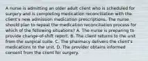 A nurse is admitting an older adult client who is scheduled for surgery and is completing medication reconciliation with the client's new admission medication prescriptions. The nurse should plan to repeat the medication reconciliation process for which of the following situations? A. The nurse is preparing to provide change-of-shift report. B. The client returns to the unit from the surgical suite. C. The pharmacy delivers the client's medications to the unit. D. The provider obtains informed consent from the client for surgery.