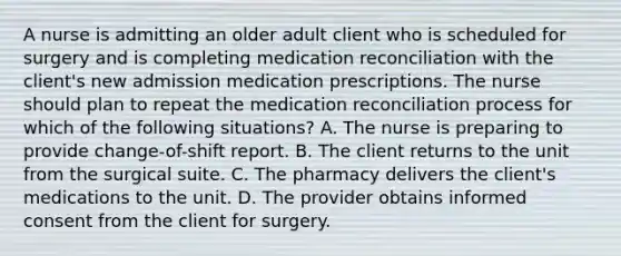 A nurse is admitting an older adult client who is scheduled for surgery and is completing medication reconciliation with the client's new admission medication prescriptions. The nurse should plan to repeat the medication reconciliation process for which of the following situations? A. The nurse is preparing to provide change-of-shift report. B. The client returns to the unit from the surgical suite. C. The pharmacy delivers the client's medications to the unit. D. The provider obtains informed consent from the client for surgery.