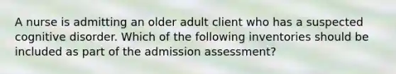 A nurse is admitting an older adult client who has a suspected cognitive disorder. Which of the following inventories should be included as part of the admission assessment?