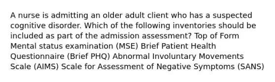 A nurse is admitting an older adult client who has a suspected cognitive disorder. Which of the following inventories should be included as part of the admission assessment? Top of Form Mental status examination (MSE) Brief Patient Health Questionnaire (Brief PHQ) Abnormal Involuntary Movements Scale (AIMS) Scale for Assessment of Negative Symptoms (SANS)