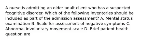 A nurse is admitting an older adult client who has a suspected fcognitive disorder. Which of the following inventories should be included as part of the admission assessment? A. Mental status examination B. Scale for assessment of negative symptoms C. Abnormal involuntary movement scale D. Brief patient health question are