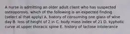 A nurse is admitting an older adult client who has suspected osteoporosis. which of the following is an expected finding (select al that apply) A. history of consuming one glass of wine day B. loss of height of 2 in C. body mass index of 21 D. kyphotic curve at upper thoracic spine E. history of lactose intolerance