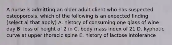 A nurse is admitting an older adult client who has suspected osteoporosis. which of the following is an expected finding (select al that apply) A. history of consuming one glass of wine day B. loss of height of 2 in C. body mass index of 21 D. kyphotic curve at upper thoracic spine E. history of lactose intolerance