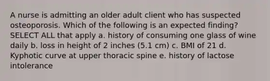 A nurse is admitting an older adult client who has suspected osteoporosis. Which of the following is an expected finding? SELECT ALL that apply a. history of consuming one glass of wine daily b. loss in height of 2 inches (5.1 cm) c. BMI of 21 d. Kyphotic curve at upper thoracic spine e. history of lactose intolerance