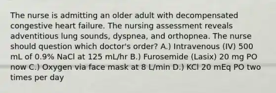 The nurse is admitting an older adult with decompensated congestive heart failure. The nursing assessment reveals adventitious lung sounds, dyspnea, and orthopnea. The nurse should question which doctor's order? A.) Intravenous (IV) 500 mL of 0.9% NaCl at 125 mL/hr B.) Furosemide (Lasix) 20 mg PO now C.) Oxygen via face mask at 8 L/min D.) KCl 20 mEq PO two times per day