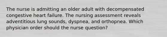 The nurse is admitting an older adult with decompensated congestive heart failure. The nursing assessment reveals adventitious lung sounds, dyspnea, and orthopnea. Which physician order should the nurse question?