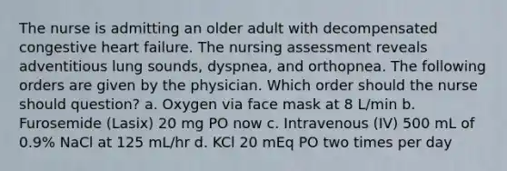 The nurse is admitting an older adult with decompensated congestive heart failure. The nursing assessment reveals adventitious lung sounds, dyspnea, and orthopnea. The following orders are given by the physician. Which order should the nurse should question? a. Oxygen via face mask at 8 L/min b. Furosemide (Lasix) 20 mg PO now c. Intravenous (IV) 500 mL of 0.9% NaCl at 125 mL/hr d. KCl 20 mEq PO two times per day