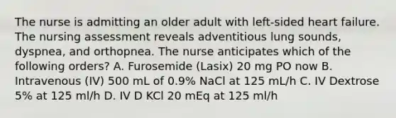 The nurse is admitting an older adult with left-sided heart failure. The nursing assessment reveals adventitious lung sounds, dyspnea, and orthopnea. The nurse anticipates which of the following orders? A. Furosemide (Lasix) 20 mg PO now B. Intravenous (IV) 500 mL of 0.9% NaCl at 125 mL/h C. IV Dextrose 5% at 125 ml/h D. IV D KCl 20 mEq at 125 ml/h