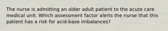 The nurse is admitting an older adult patient to the acute care medical unit. Which assessment factor alerts the nurse that this patient has a risk for acid-base imbalances?