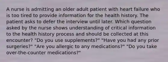 A nurse is admitting an older adult patient with heart failure who is too tired to provide information for the health history. The patient asks to defer the interview until later. Which question asked by the nurse shows understanding of critical information to the health history process and should be collected at this encounter? "Do you use supplements?" "Have you had any prior surgeries?" "Are you allergic to any medications?" "Do you take over-the-counter medications?"